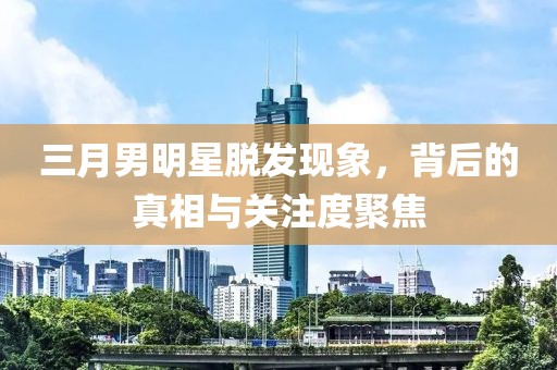 三月男明星脱发现象，背后的真相与关注度聚焦