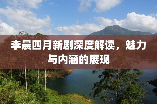 李晨四月新剧深度解读，魅力与内涵的展现
