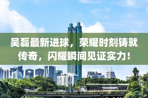 吴磊最新进球，荣耀时刻铸就传奇，闪耀瞬间见证实力！