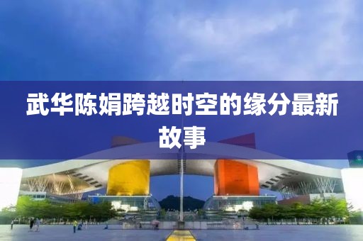 武华陈娟跨越时空的缘分最新故事