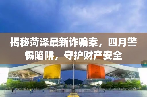 揭秘菏泽最新诈骗案，四月警惕陷阱，守护财产安全