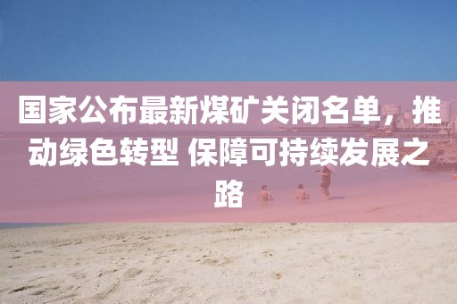 国家公布最新煤矿关闭名单，推动绿色转型 保障可持续发展之路