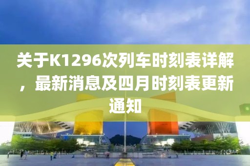 关于K1296次列车时刻表详解，最新消息及四月时刻表更新通知