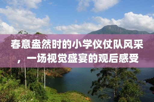 春意盎然时的小学仪仗队风采，一场视觉盛宴的观后感受