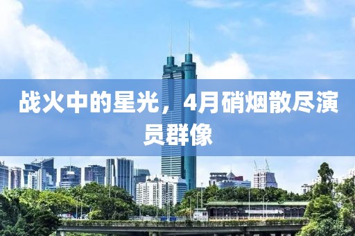 战火中的星光，4月硝烟散尽演员群像