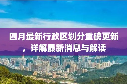 四月最新行政区划分重磅更新，详解最新消息与解读