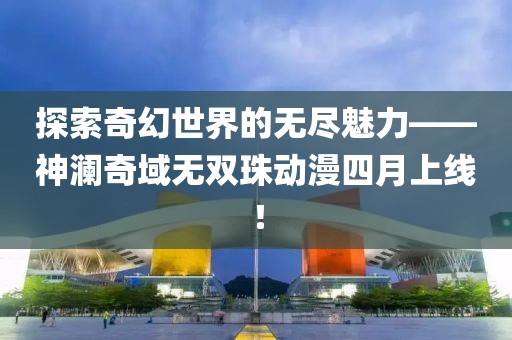 探索奇幻世界的无尽魅力——神澜奇域无双珠动漫四月上线！