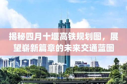 揭秘四月十堰高铁规划图，展望崭新篇章的未来交通蓝图