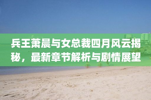 兵王萧晨与女总裁四月风云揭秘，最新章节解析与剧情展望