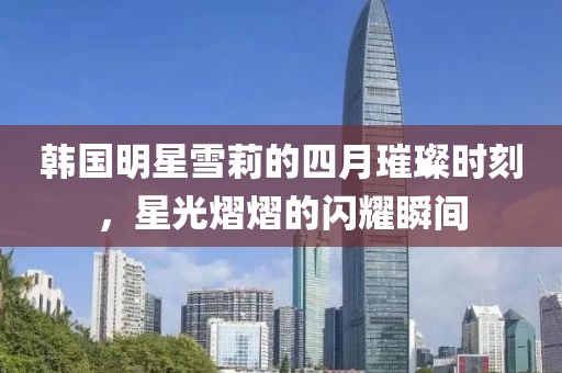 韩国明星雪莉的四月璀璨时刻，星光熠熠的闪耀瞬间