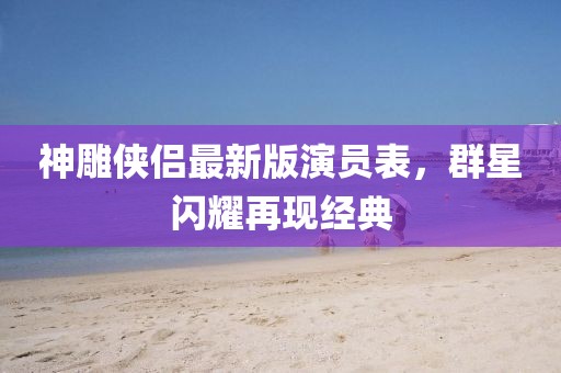 神雕侠侣最新版演员表，群星闪耀再现经典