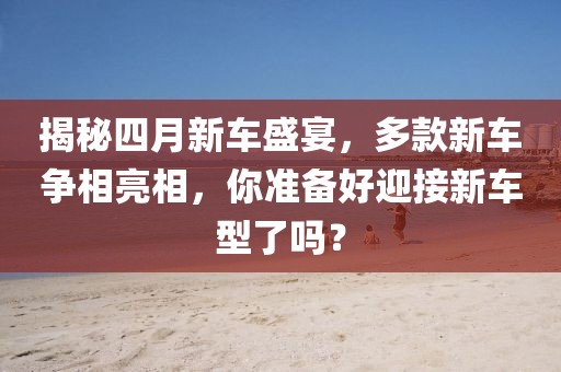 揭秘四月新车盛宴，多款新车争相亮相，你准备好迎接新车型了吗？