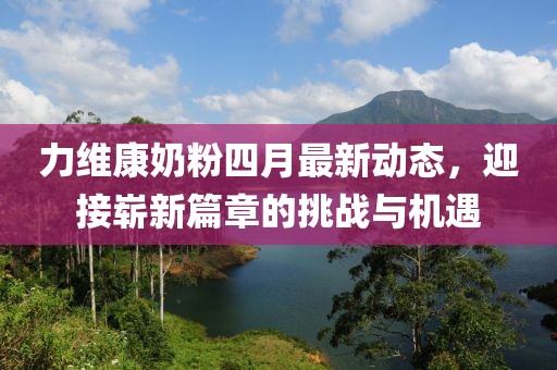 力维康奶粉四月最新动态，迎接崭新篇章的挑战与机遇