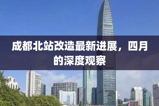 成都北站改造最新进展，四月的深度观察