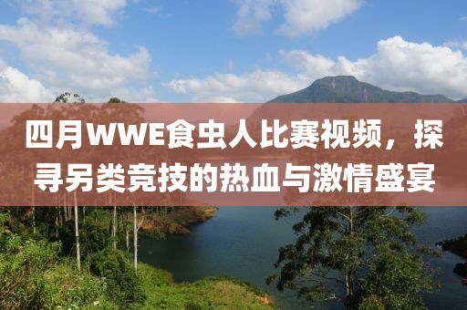 四月WWE食虫人比赛视频，探寻另类竞技的热血与激情盛宴