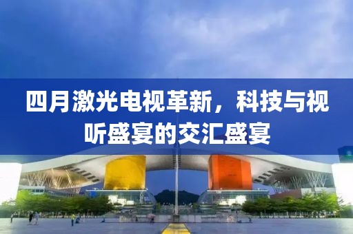 四月激光电视革新，科技与视听盛宴的交汇盛宴