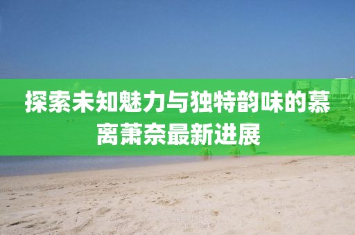 探索未知魅力与独特韵味的慕离萧奈最新进展