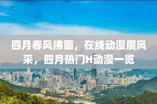 四月春风拂面，在线动漫展风采，四月热门H动漫一览