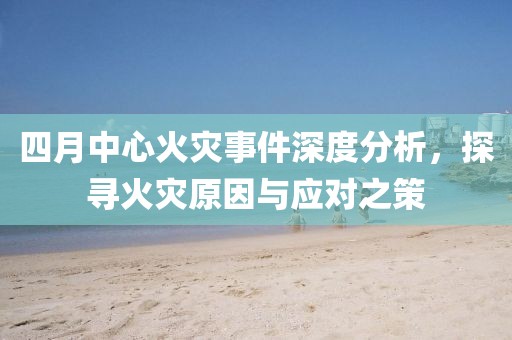 四月中心火灾事件深度分析，探寻火灾原因与应对之策