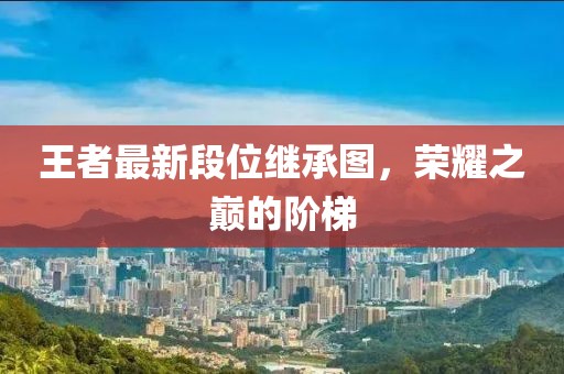 王者最新段位继承图，荣耀之巅的阶梯