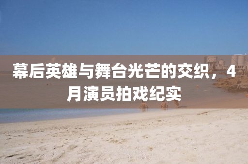 幕后英雄与舞台光芒的交织，4月演员拍戏纪实