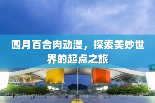 四月百合肉动漫，探索美妙世界的起点之旅
