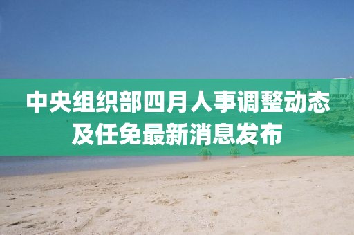 中央组织部四月人事调整动态及任免最新消息发布