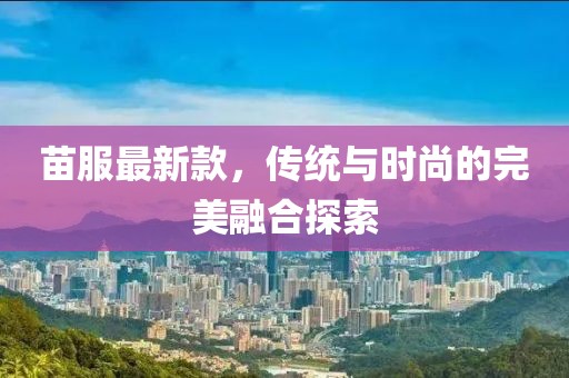 苗服最新款，传统与时尚的完美融合探索