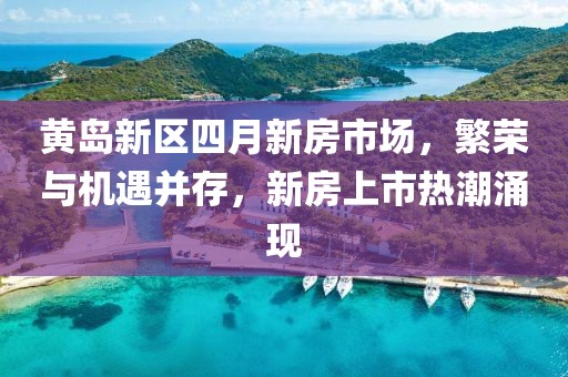 黄岛新区四月新房市场，繁荣与机遇并存，新房上市热潮涌现
