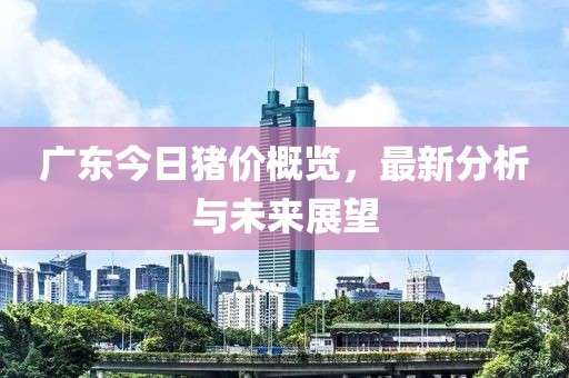 广东今日猪价概览，最新分析与未来展望