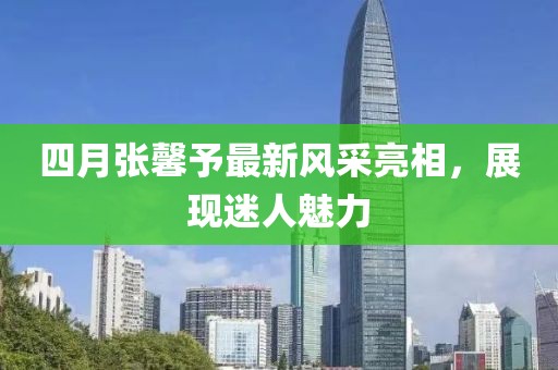 四月张馨予最新风采亮相，展现迷人魅力