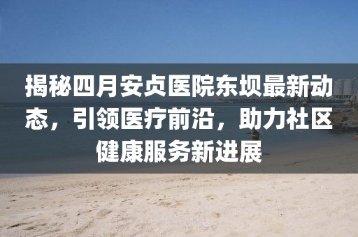 揭秘四月安贞医院东坝最新动态，引领医疗前沿，助力社区健康服务新进展