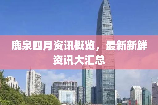 鹿泉四月资讯概览，最新新鲜资讯大汇总