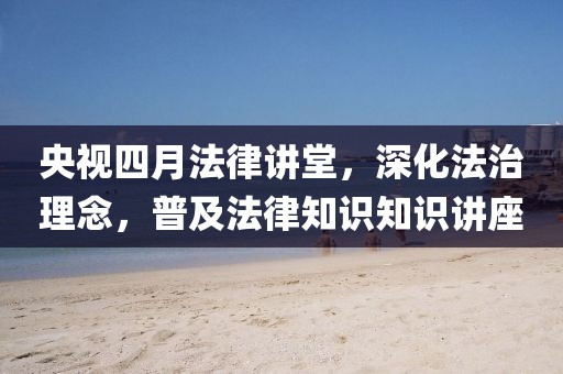 央视四月法律讲堂，深化法治理念，普及法律知识知识讲座