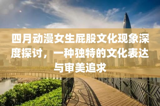 四月动漫女生屁股文化现象深度探讨，一种独特的文化表达与审美追求