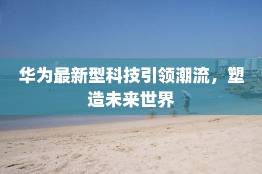 华为最新型科技引领潮流，塑造未来世界