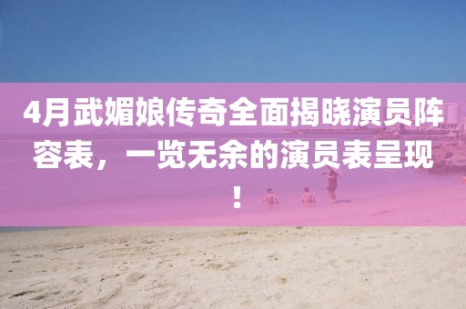 4月武媚娘传奇全面揭晓演员阵容表，一览无余的演员表呈现！
