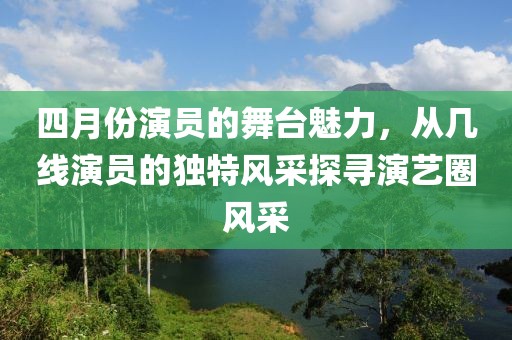 四月份演员的舞台魅力，从几线演员的独特风采探寻演艺圈风采