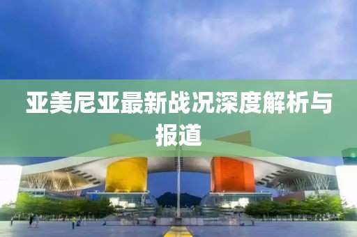 亚美尼亚最新战况深度解析与报道