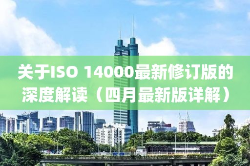 关于ISO 14000最新修订版的深度解读（四月最新版详解）