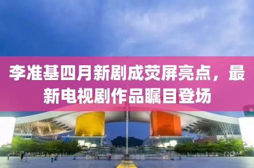 李准基四月新剧成荧屏亮点，最新电视剧作品瞩目登场