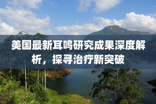 美国最新耳鸣研究成果深度解析，探寻治疗新突破