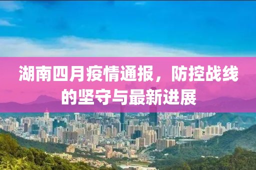 湖南四月疫情通报，防控战线的坚守与最新进展