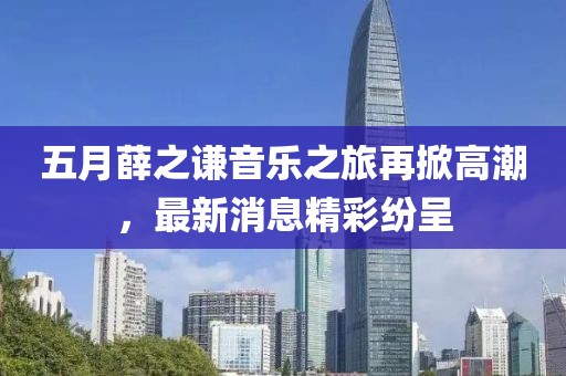 五月薛之谦音乐之旅再掀高潮，最新消息精彩纷呈