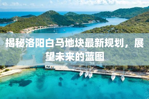 揭秘洛阳白马地块最新规划，展望未来的蓝图