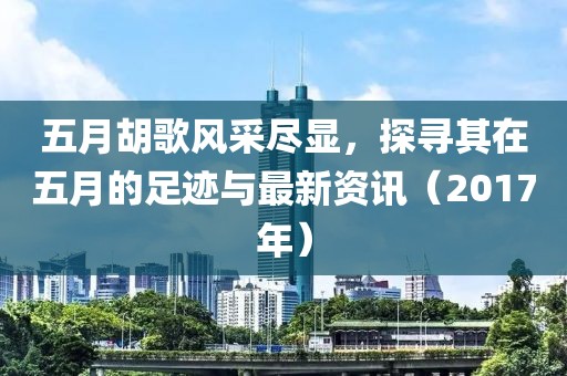 五月胡歌风采尽显，探寻其在五月的足迹与最新资讯（2017年）