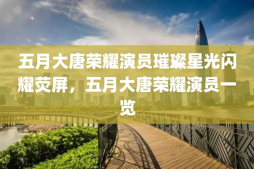 五月大唐荣耀演员璀璨星光闪耀荧屏，五月大唐荣耀演员一览