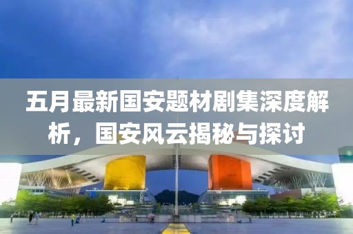 五月最新国安题材剧集深度解析，国安风云揭秘与探讨