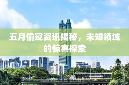 五月偷窥资讯揭秘，未知领域的惊喜探索