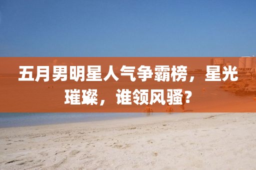 五月男明星人气争霸榜，星光璀璨，谁领风骚？